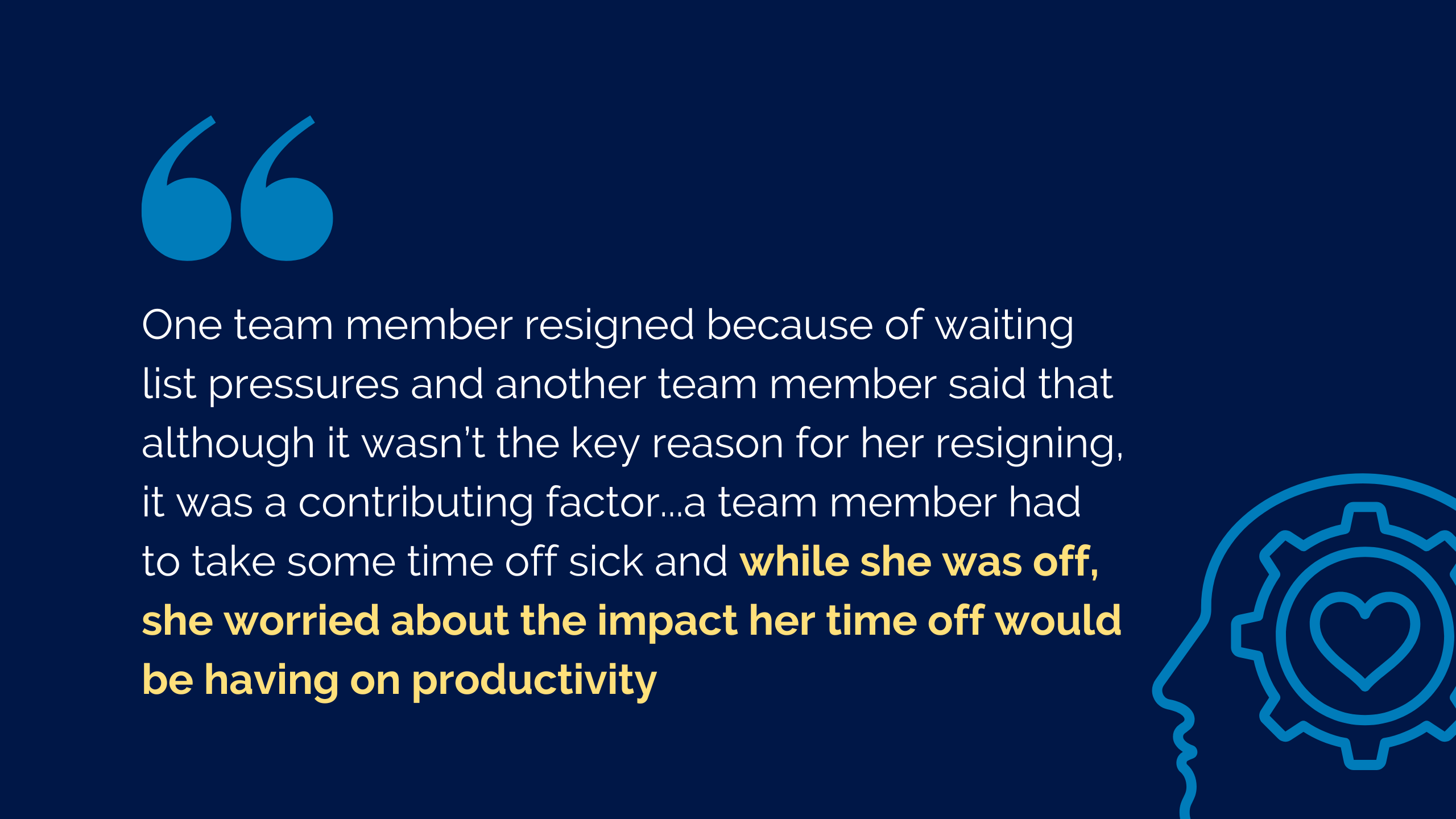 Graphic quote reading: "One team member resigned because of waiting list pressures and another team member said that although it wasn’t the key reason for her resigning, it was a contributing factor...a team member had to take some time off sick and while she was off, she worried about the impact her time off would be having on productivity"