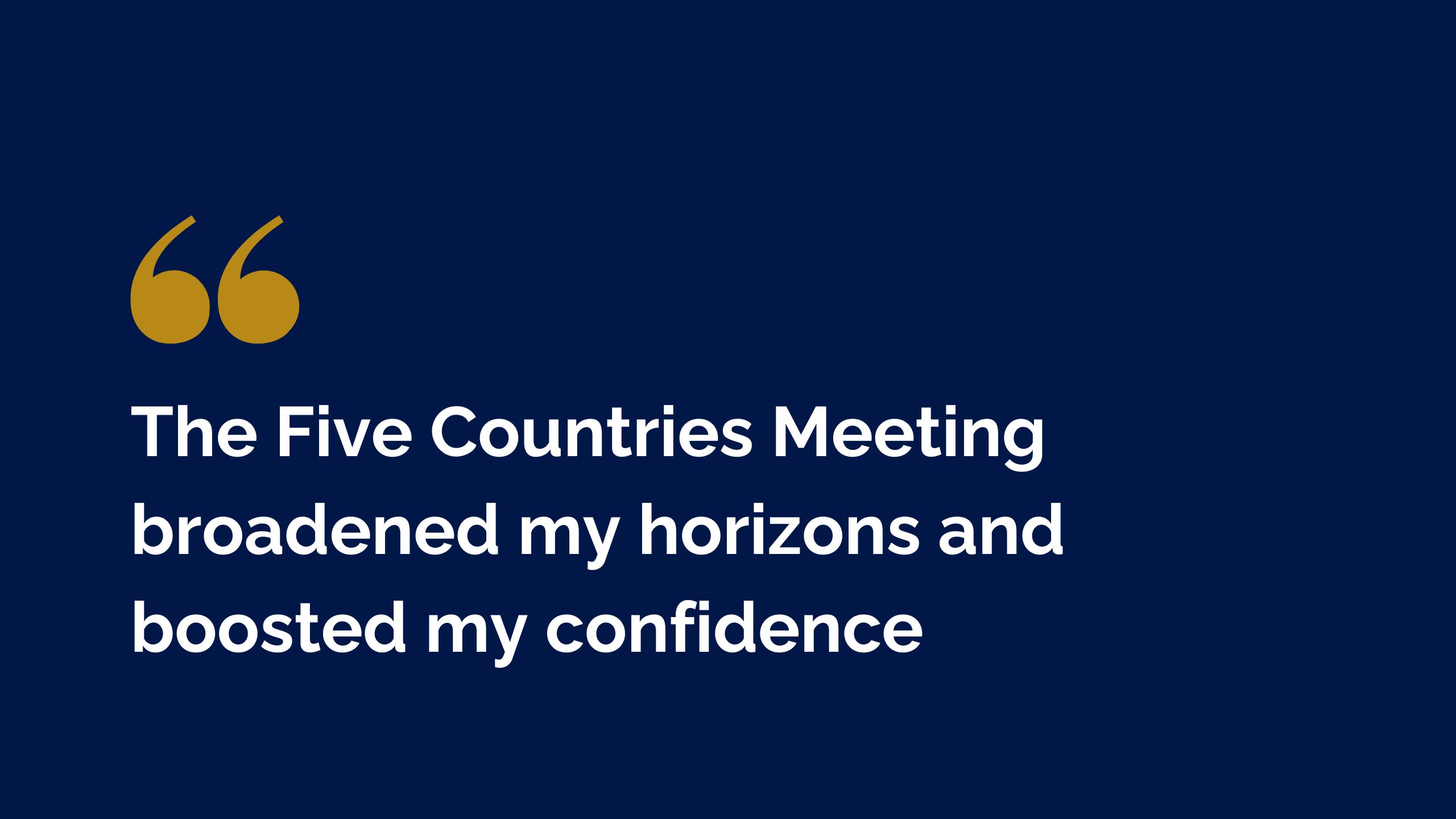 A quote graphic which says: The Five Countries Meeting broadened my horizons and boosted my confidence