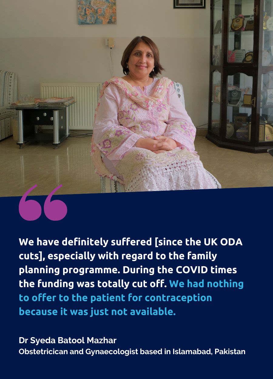 A photo of Dr Syeda Batool Mazhar, Obstetricican and Gynaecologist based in Islamabad, Pakistan. Beneath is a quote which says:We have definitely suffered [since the UK ODA cuts], especially with regard to the family planning programme. During the COVID times the funding was totally cut off. We had nothing to offer to the patient for contraception because it was just not available. 
