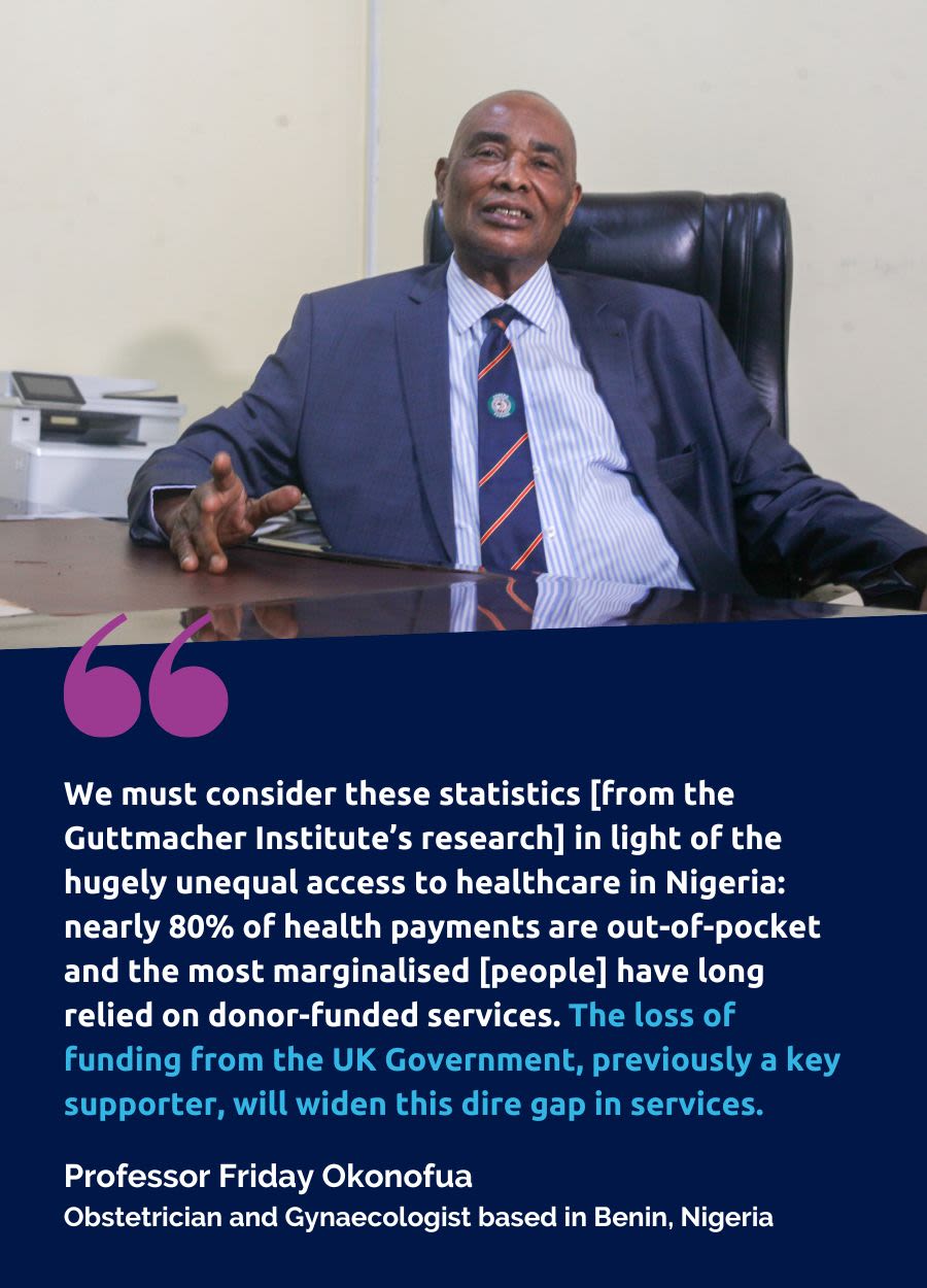 A quote from Professor Friday Okonofua,an Obstetrician and Gynaecologist based in Benin, Nigeria. A quote beneath says: We must consider these statistics [from the Guttmacher Institute’s research] in light of the hugely unequal access to healthcare in Nigeria: nearly 80% of health payments are out-of-pocket and the most marginalised [people] have long relied on donor-funded services. The loss of funding from the UK Government, previously a key supporter, will widen this dire gap in services.